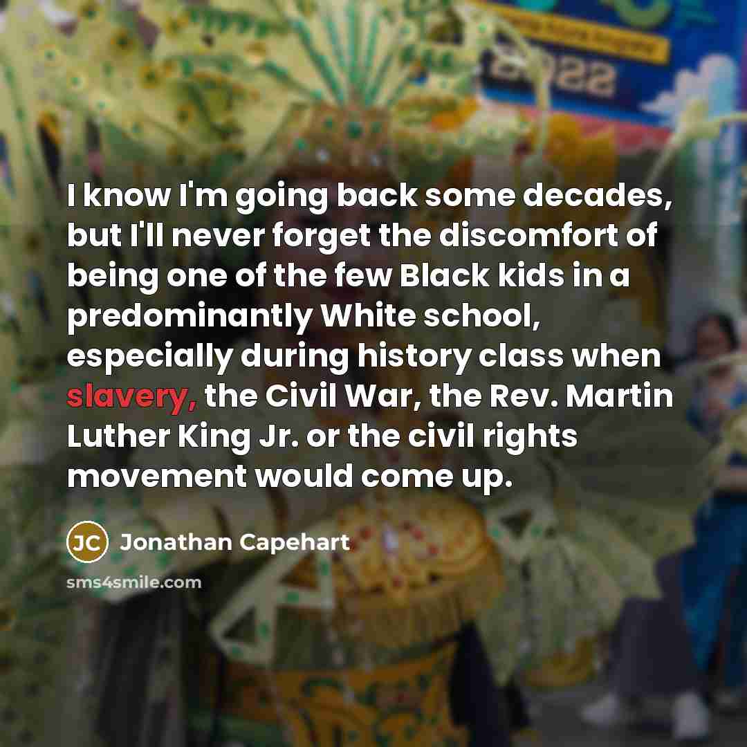 “I know I'm going back some decades, but I'll never forget the discomfort of being one of the few Black kids in a predominantly White school, especially during history class when slavery, the Civil War, the Rev. Martin Luther King Jr. or the civil rights movement would come up.” quote by Jonathan Capehart
