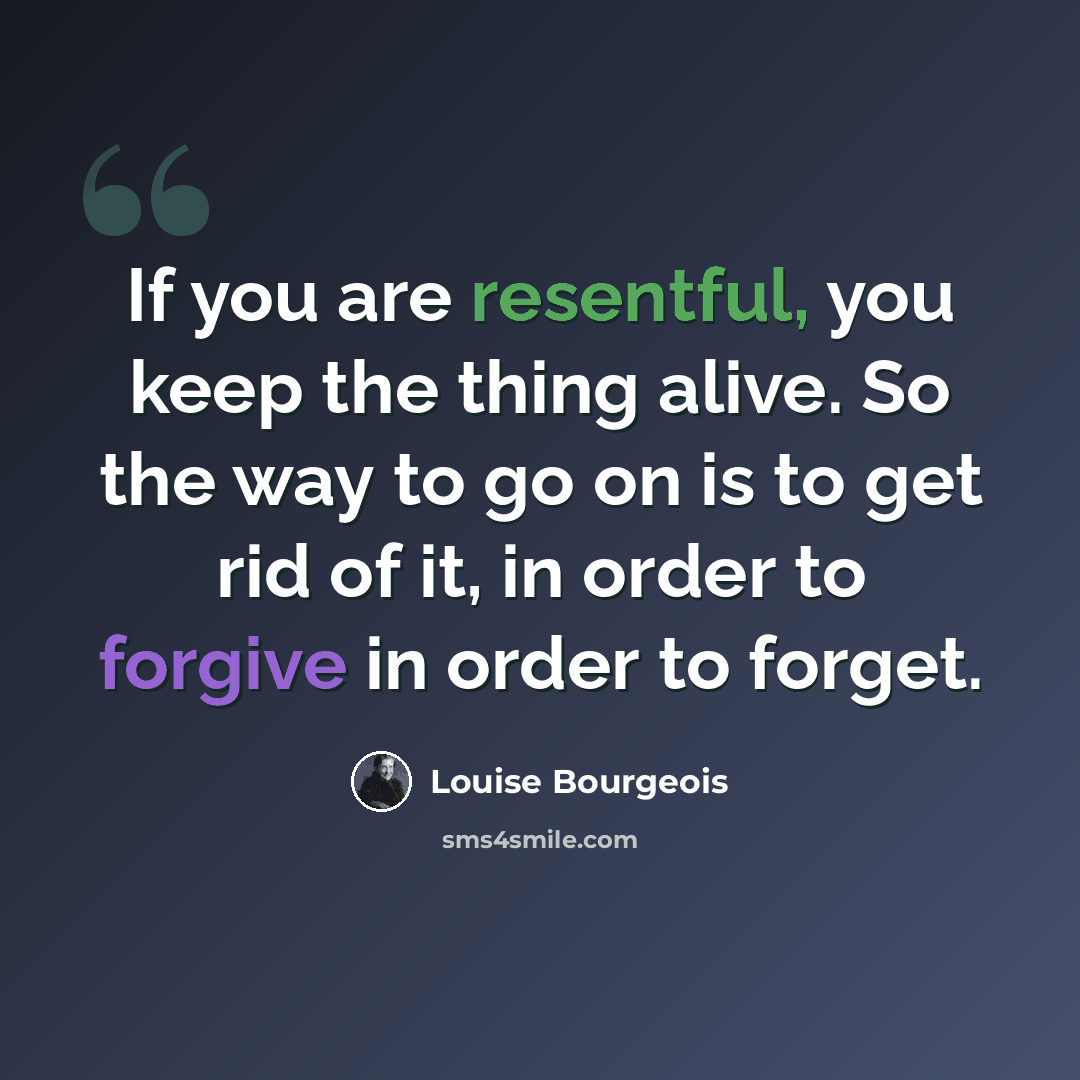 “If you are resentful, you keep the thing alive. So the way to go on is to get rid of it, in order to forgive in order to forget.” quote by Louise Bourgeois