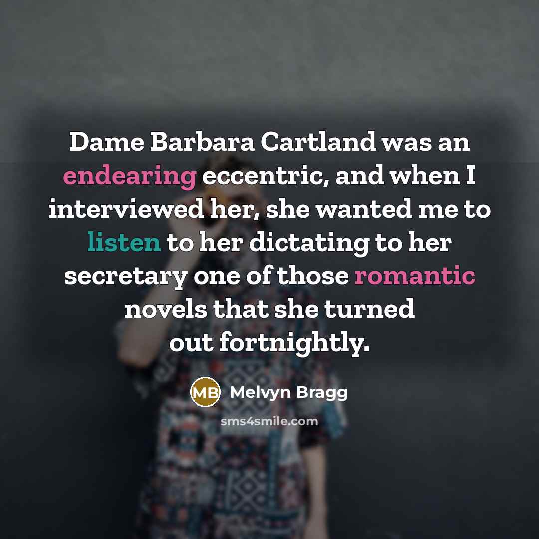 “Dame Barbara Cartland was an endearing eccentric, and when I interviewed her, she wanted me to listen to her dictating to her secretary one of those romantic novels that she turned out fortnightly.” quote by Melvyn Bragg
