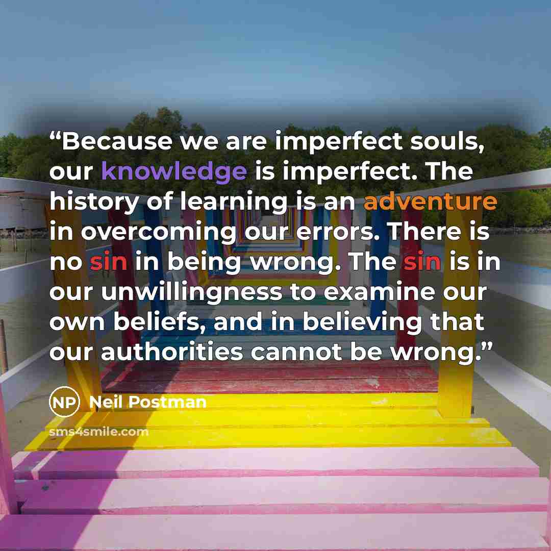 “Because we are imperfect souls, our knowledge is imperfect. The history of learning is an adventure in overcoming our errors. There is no sin in being wrong. The sin is in our unwillingness to examine our own beliefs, and in believing that our authorities cannot be wrong.” quote by Neil Postman