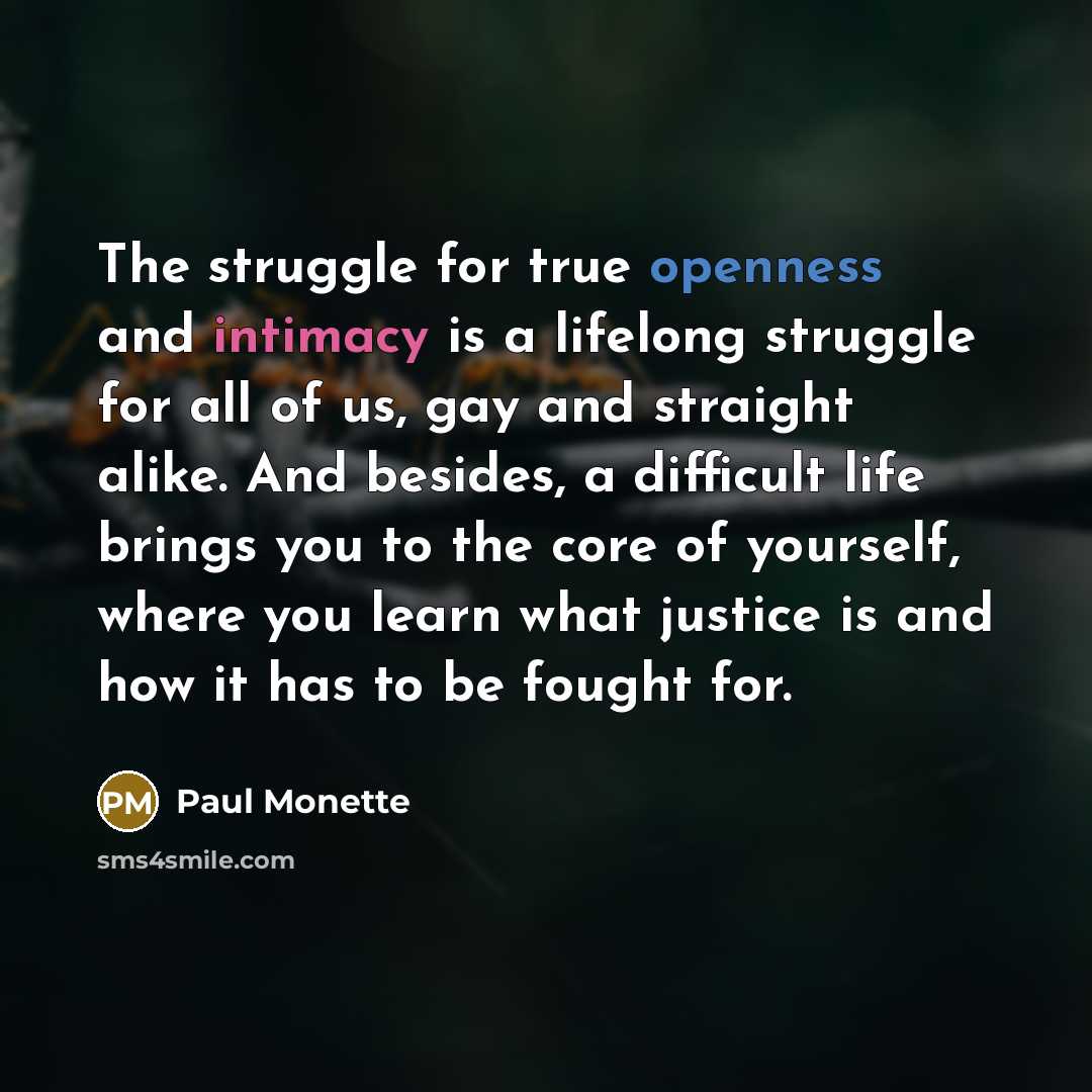 “The struggle for true openness and intimacy is a lifelong struggle for all of us, gay and straight alike. And besides, a difficult life brings you to the core of yourself, where you learn what justice is and how it has to be fought for.” quote by Paul Monette