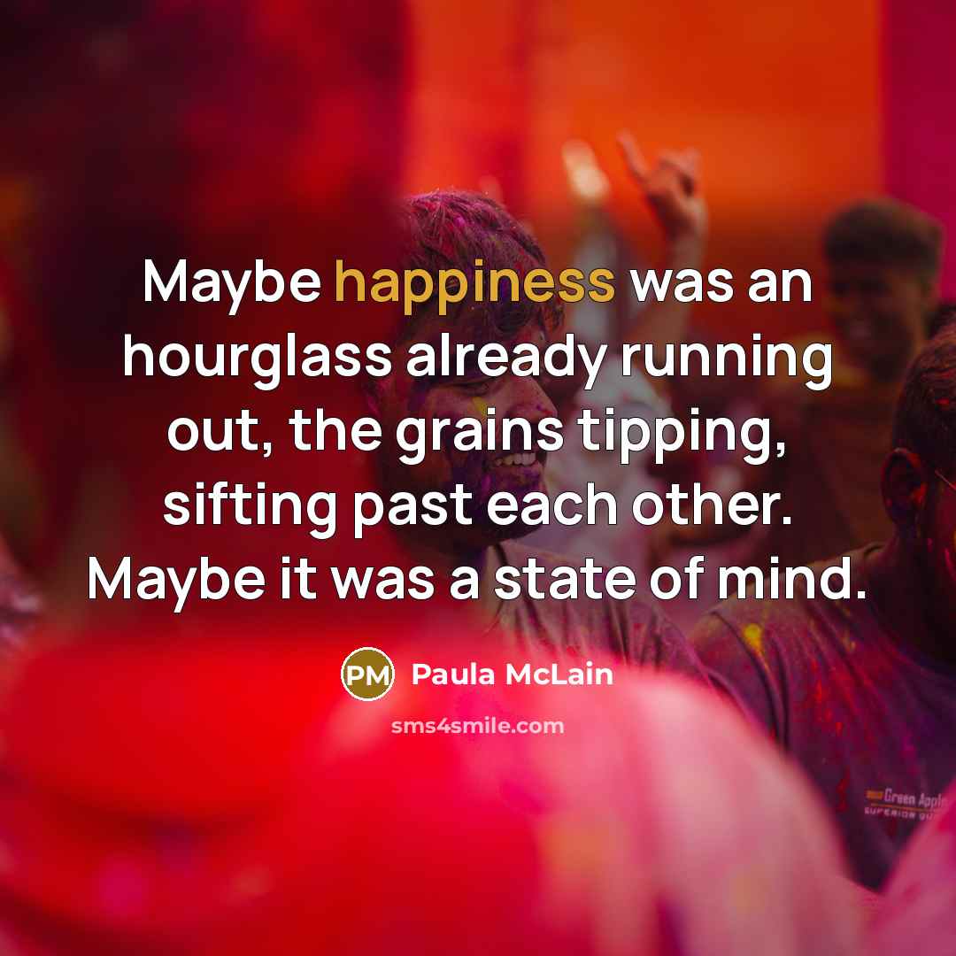 “Maybe happiness was an hourglass already running out, the grains tipping, sifting past each other. Maybe it was a state of mind.” quote by Paula McLain