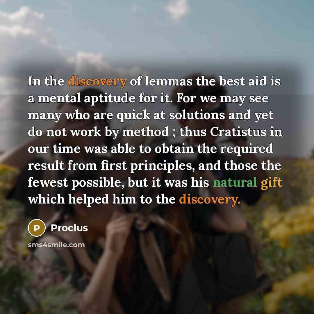 “In the discovery of lemmas the best aid is a mental aptitude for it. For we may see many who are quick at solutions and yet do not work by method ; thus Cratistus in our time was able to obtain the required result from first principles, and those the fewest possible, but it was his natural gift…” quote by Proclus