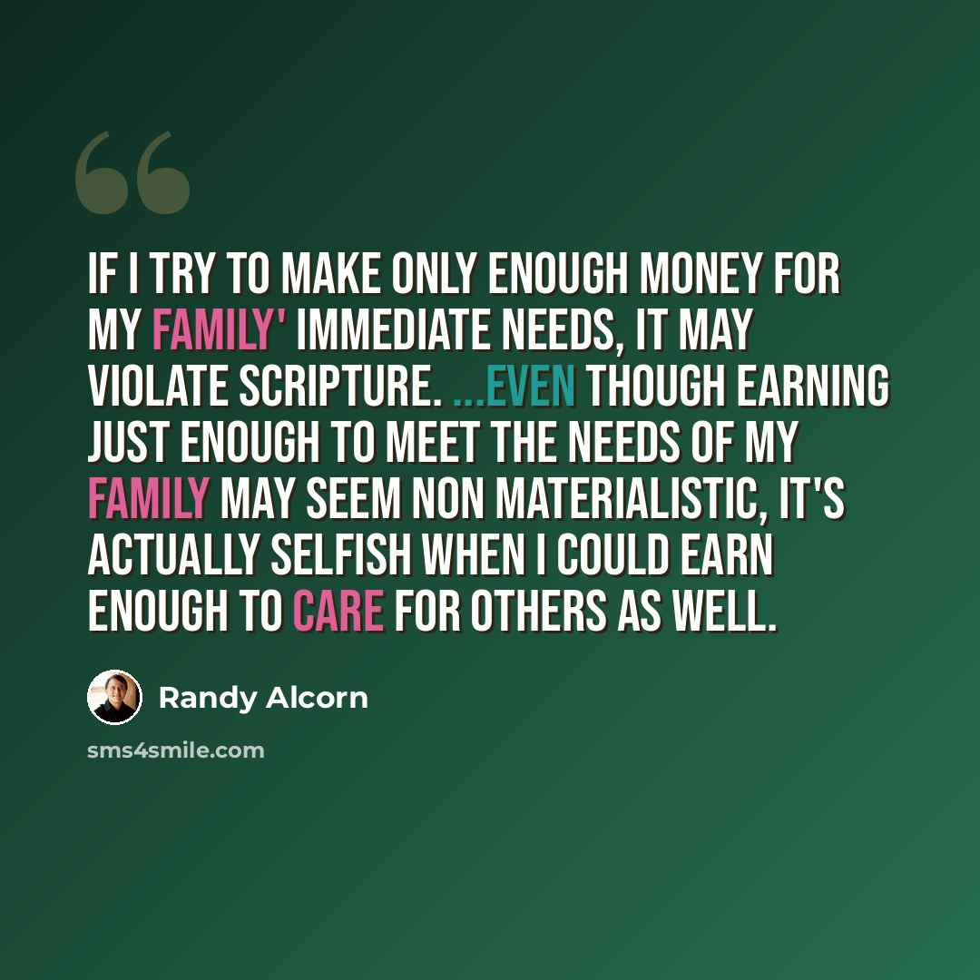 “If I try to make only enough money for my family' immediate needs, it may violate Scripture. ...Even though earning just enough to meet the needs of my family may seem non materialistic, it's actually selfish when I could earn enough to care for others as well.” quote by Randy Alcorn
