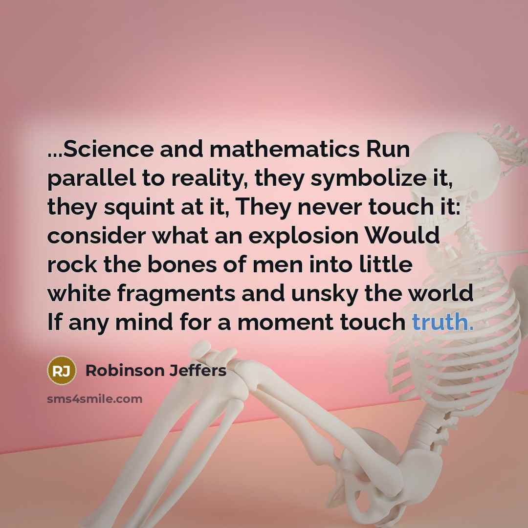 “...Science and mathematics Run parallel to reality, they symbolize it, they squint at it, They never touch it: consider what an explosion Would rock the bones of men into little white fragments and unsky the world If any mind for a moment touch truth.” quote by Robinson Jeffers
