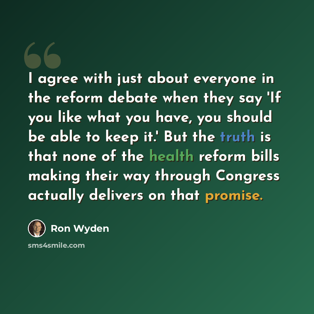 “I agree with just about everyone in the reform debate when they say 'If you like what you have, you should be able to keep it.' But the truth is that none of the health reform bills making their way through Congress actually delivers on that promise.” quote by Ron Wyden