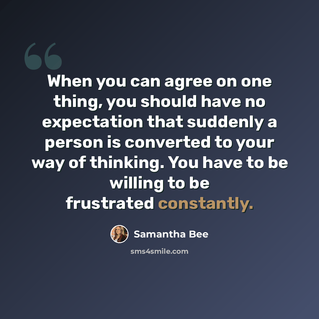 “When you can agree on one thing, you should have no expectation that suddenly a person is converted to your way of thinking. You have to be willing to be frustrated constantly.” quote by Samantha Bee