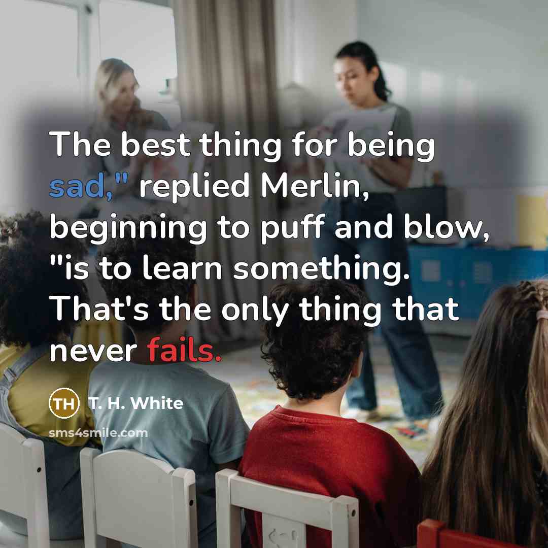 “The best thing for being sad," replied Merlin, beginning to puff and blow, "is to learn something. That's the only thing that never fails.” quote by T. H. White