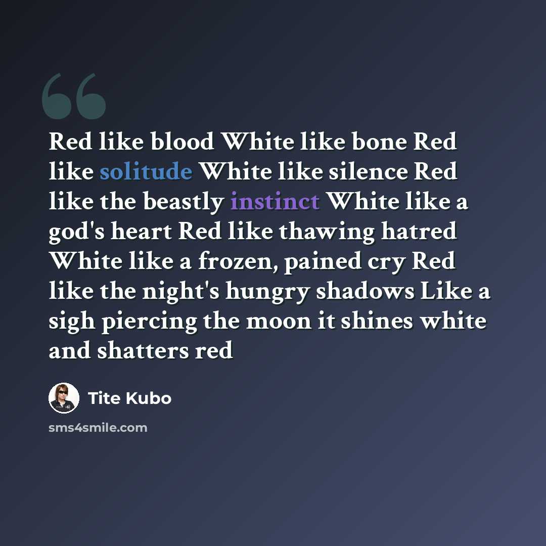 “Red like blood White like bone Red like solitude White like silence Red like the beastly instinct White like a god's heart Red like thawing hatred White like a frozen, pained cry Red like the night's hungry shadows Like a sigh piercing the moon it shines white and shatters red” quote by Tite Kubo