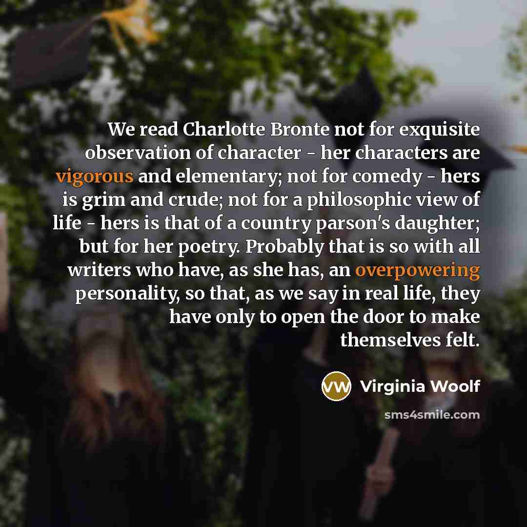 “We read Charlotte Bronte not for exquisite observation of character - her characters are vigorous and elementary; not for comedy - hers is grim and crude; not for a philosophic view of life - hers is that of a country parson's daughter; but for her poetry. Probably that is so with all writers who…” quote by Virginia Woolf