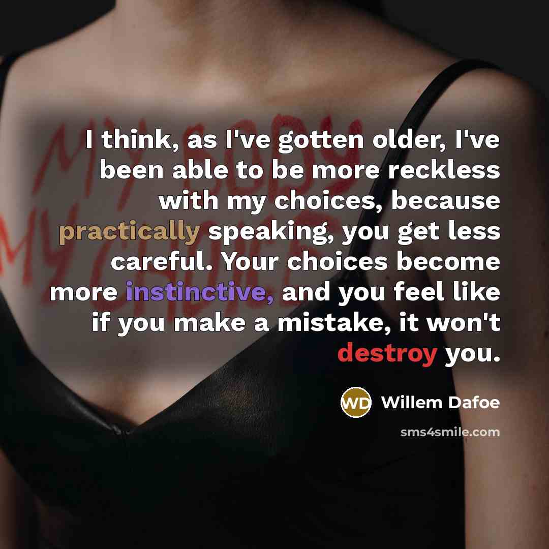 “I think, as I've gotten older, I've been able to be more reckless with my choices, because practically speaking, you get less careful. Your choices become more instinctive, and you feel like if you make a mistake, it won't destroy you.” quote by Willem Dafoe