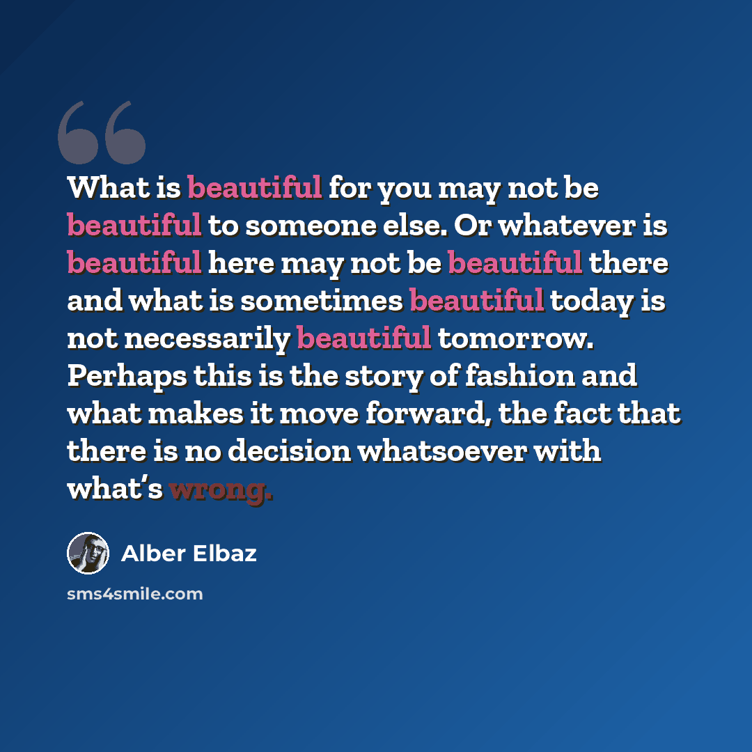 “What is beautiful for you may not be beautiful to someone else. Or whatever is beautiful here may not be beautiful there and what is sometimes beautiful today is not necessarily beautiful tomorrow. Perhaps this is the story of fashion and what makes it move forward, the fact that there is no…” quote by Alber Elbaz