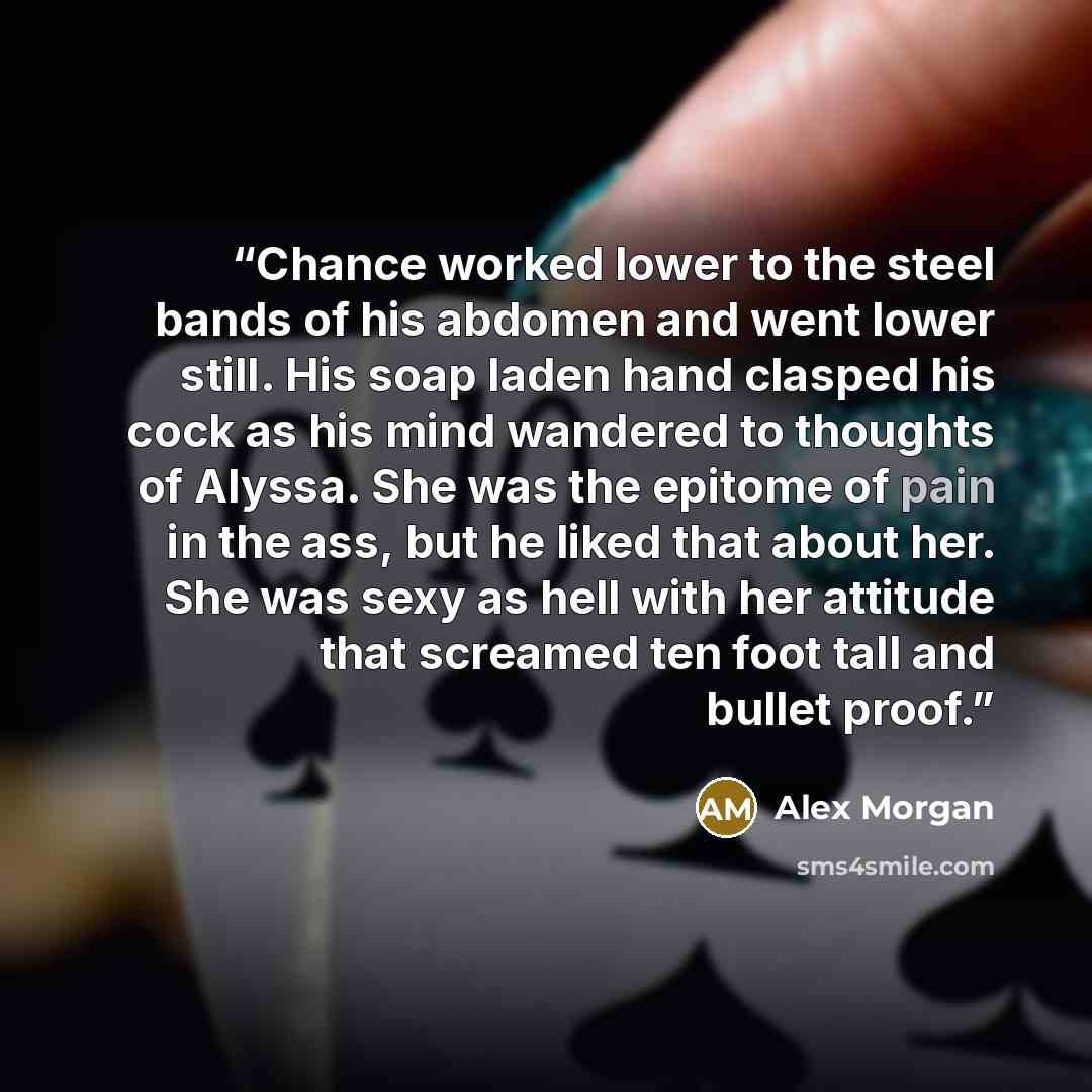 “Chance worked lower to the steel bands of his abdomen and went lower still. His soap laden hand clasped his cock as his mind wandered to thoughts of Alyssa. She was the epitome of pain in the ass, but he liked that about her. She was sexy as hell with her attitude that screamed ten foot tall and…” quote by Alex Morgan