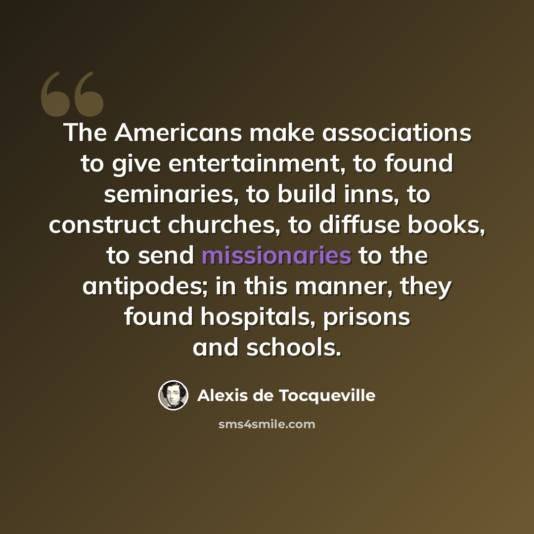 “The Americans make associations to give entertainment, to found seminaries, to build inns, to construct churches, to diffuse books, to send missionaries to the antipodes; in this manner, they found hospitals, prisons and schools.” quote by Alexis de Tocqueville