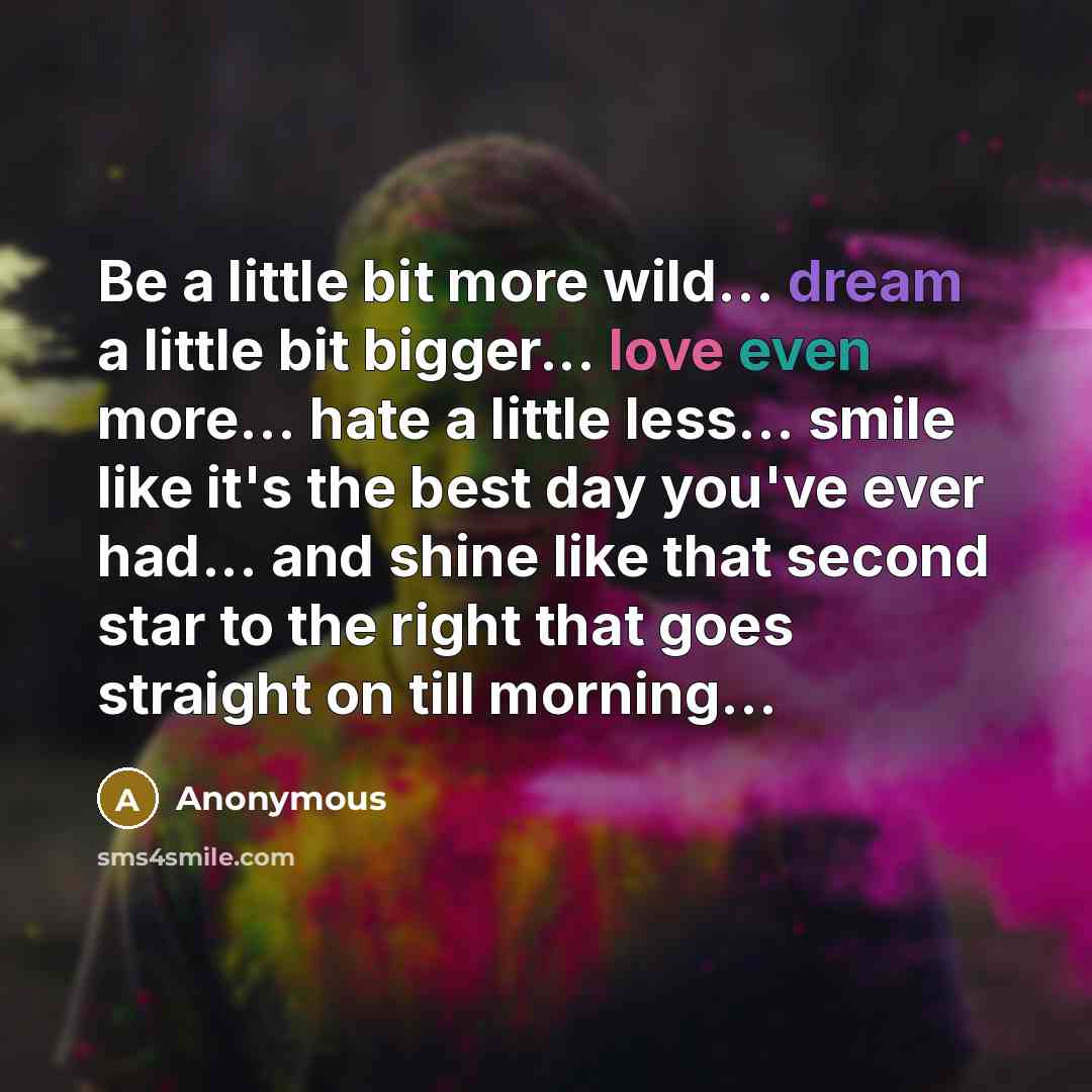 “Be a little bit more wild... dream a little bit bigger... love even more... hate a little less... smile like it's the best day you've ever had... and shine like that second star to the right that goes straight on till morning...” quote by Anonymous