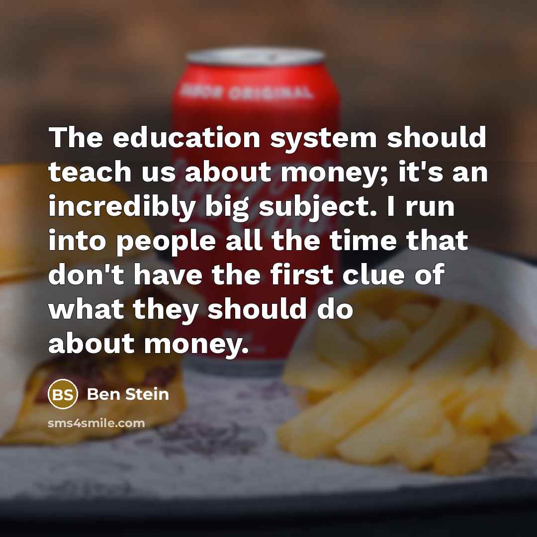 “The education system should teach us about money; it's an incredibly big subject. I run into people all the time that don't have the first clue of what they should do about money.” quote by Ben Stein