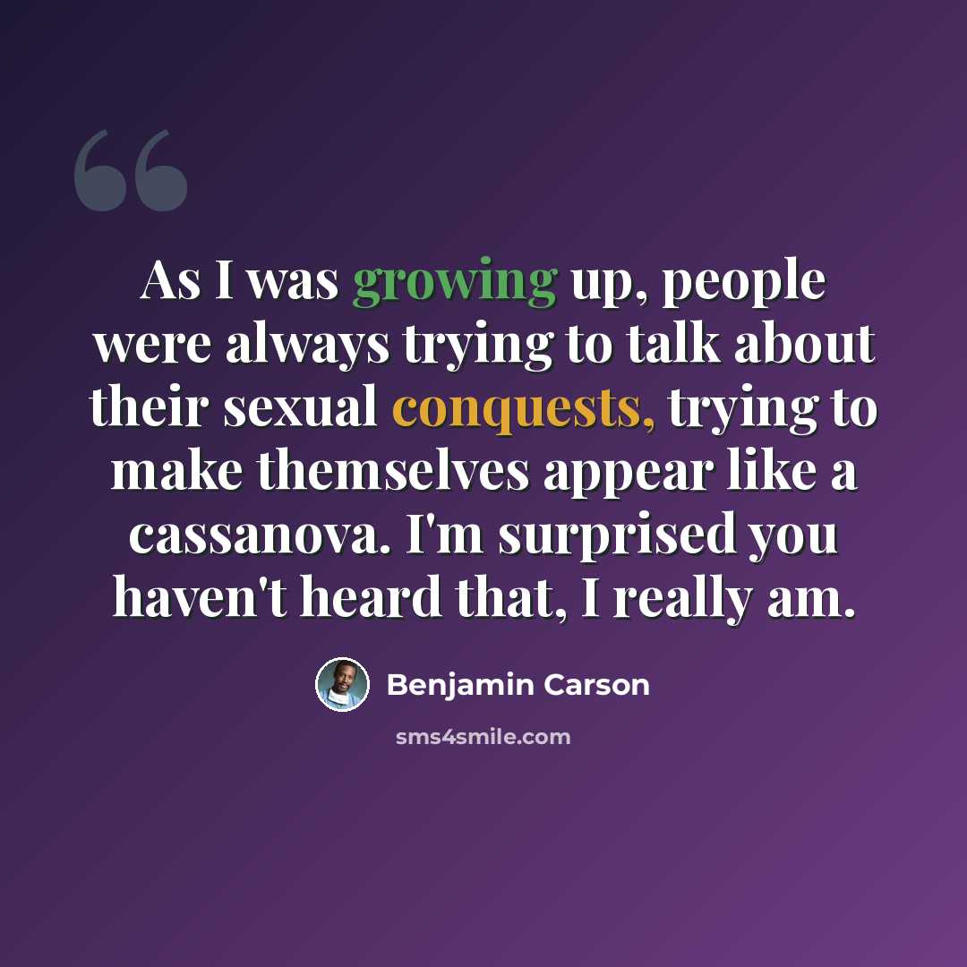 “As I was growing up, people were always trying to talk about their sexual conquests, trying to make themselves appear like a cassanova. I'm surprised you haven't heard that, I really am.” quote by Benjamin Carson