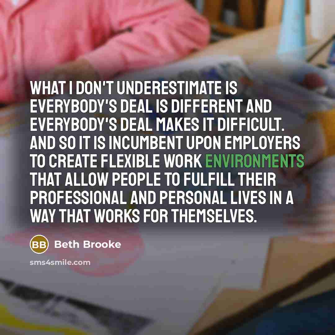 “What I don't underestimate is everybody's deal is different and everybody's deal makes it difficult. And so it is incumbent upon employers to create flexible work environments that allow people to fulfill their professional and personal lives in a way that works for themselves.” quote by Beth Brooke