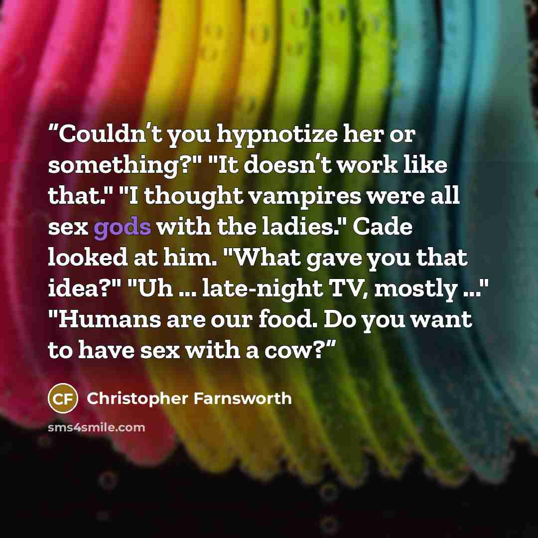 “Couldn’t you hypnotize her or something?" "It doesn’t work like that." "I thought vampires were all sex gods with the ladies." Cade looked at him. "What gave you that idea?" "Uh ... late-night TV, mostly ..." "Humans are our food. Do you want to have sex with a cow?” quote by Christopher Farnsworth