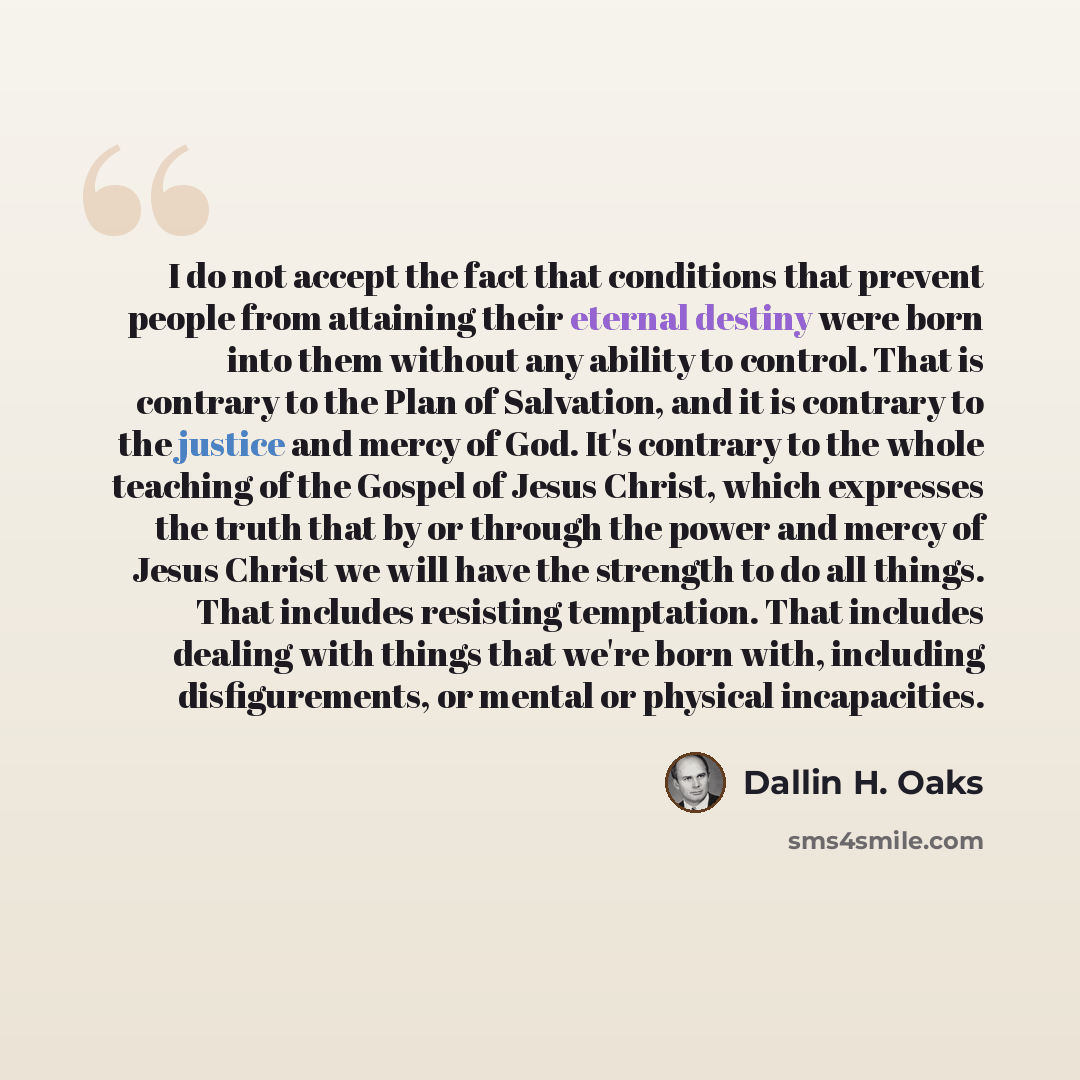 “I do not accept the fact that conditions that prevent people from attaining their eternal destiny were born into them without any ability to control. That is contrary to the Plan of Salvation, and it is contrary to the justice and mercy of God. It's contrary to the whole teaching of the Gospel of…” quote by Dallin H. Oaks