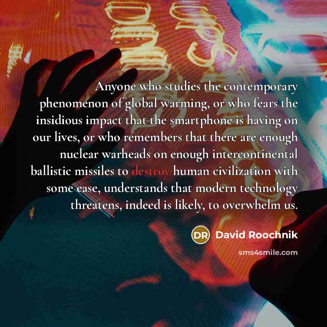 “Anyone who studies the contemporary phenomenon of global warming, or who fears the insidious impact that the smartphone is having on our lives, or who remembers that there are enough nuclear warheads on enough intercontinental ballistic missiles to destroy human civilization with some ease…” quote by David Roochnik