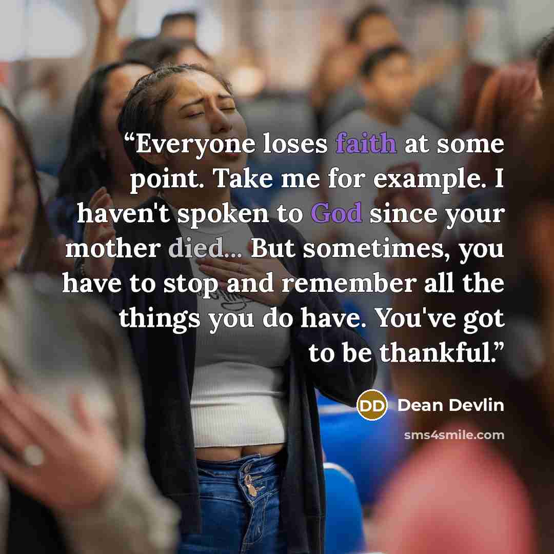 “Everyone loses faith at some point. Take me for example. I haven't spoken to God since your mother died... But sometimes, you have to stop and remember all the things you do have. You've got to be thankful.” quote by Dean Devlin