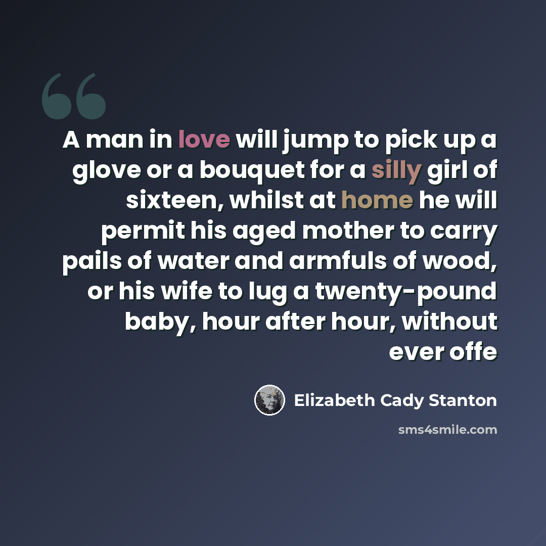 “A man in love will jump to pick up a glove or a bouquet for a silly girl of sixteen, whilst at home he will permit his aged mother to carry pails of water and armfuls of wood, or his wife to lug a twenty-pound baby, hour after hour, without ever offe” quote by Elizabeth Cady Stanton
