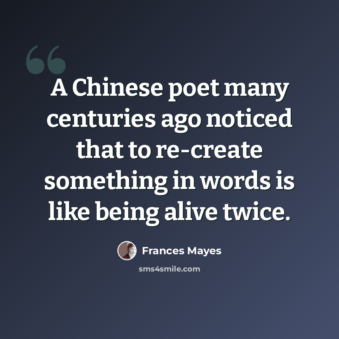 “A Chinese poet many centuries ago noticed that to re-create something in words is like being alive twice.” quote by Frances Mayes