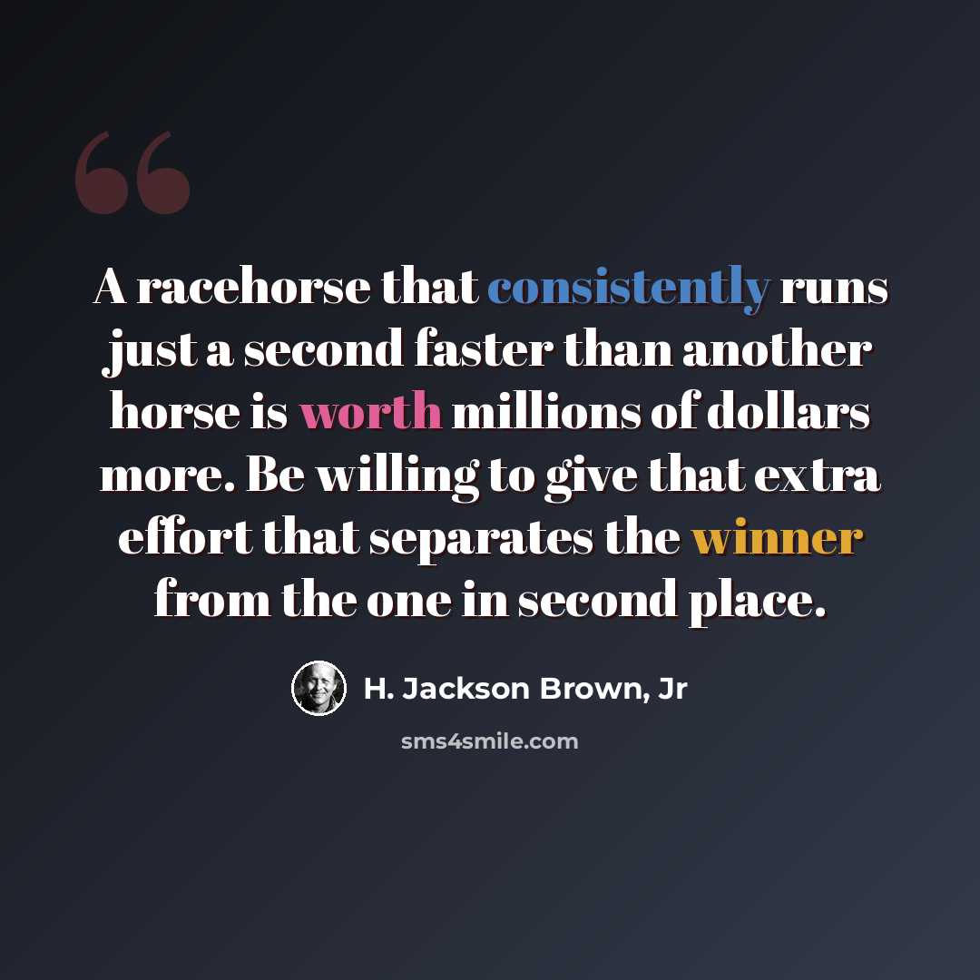“A racehorse that consistently runs just a second faster than another horse is worth millions of dollars more. Be willing to give that extra effort that separates the winner from the one in second place.” quote by H. Jackson Brown, Jr