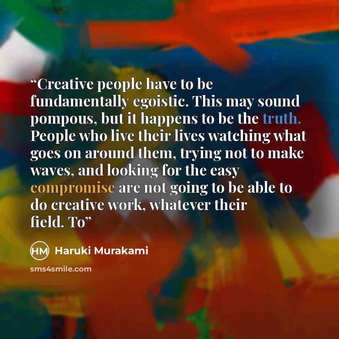 “Creative people have to be fundamentally egoistic. This may sound pompous, but it happens to be the truth. People who live their lives watching what goes on around them, trying not to make waves, and looking for the easy compromise are not going to be able to do creative work, whatever their…” quote by Haruki Murakami