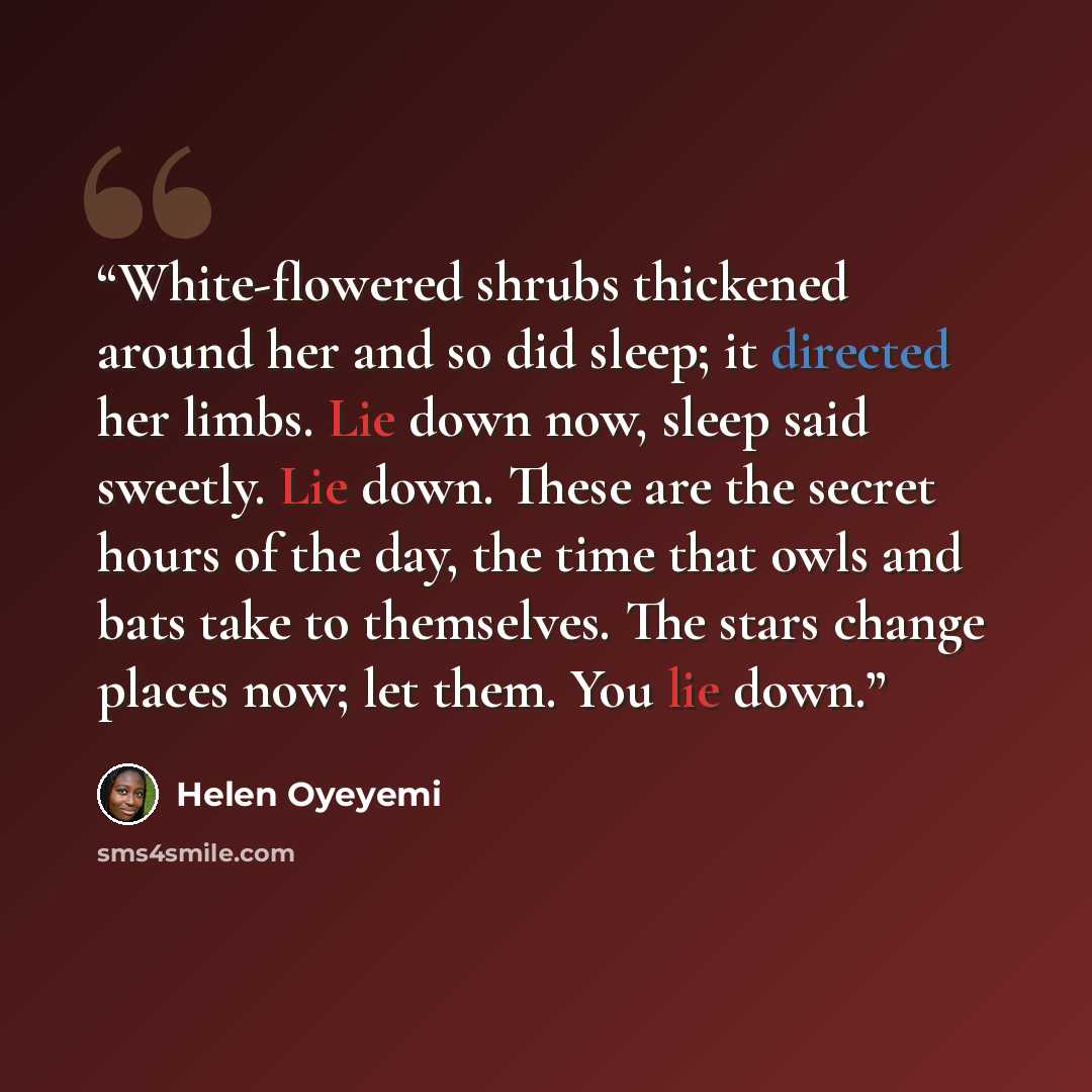 “White-flowered shrubs thickened around her and so did sleep; it directed her limbs. Lie down now, sleep said sweetly. Lie down. These are the secret hours of the day, the time that owls and bats take to themselves. The stars change places now; let them. You lie down.” quote by Helen Oyeyemi