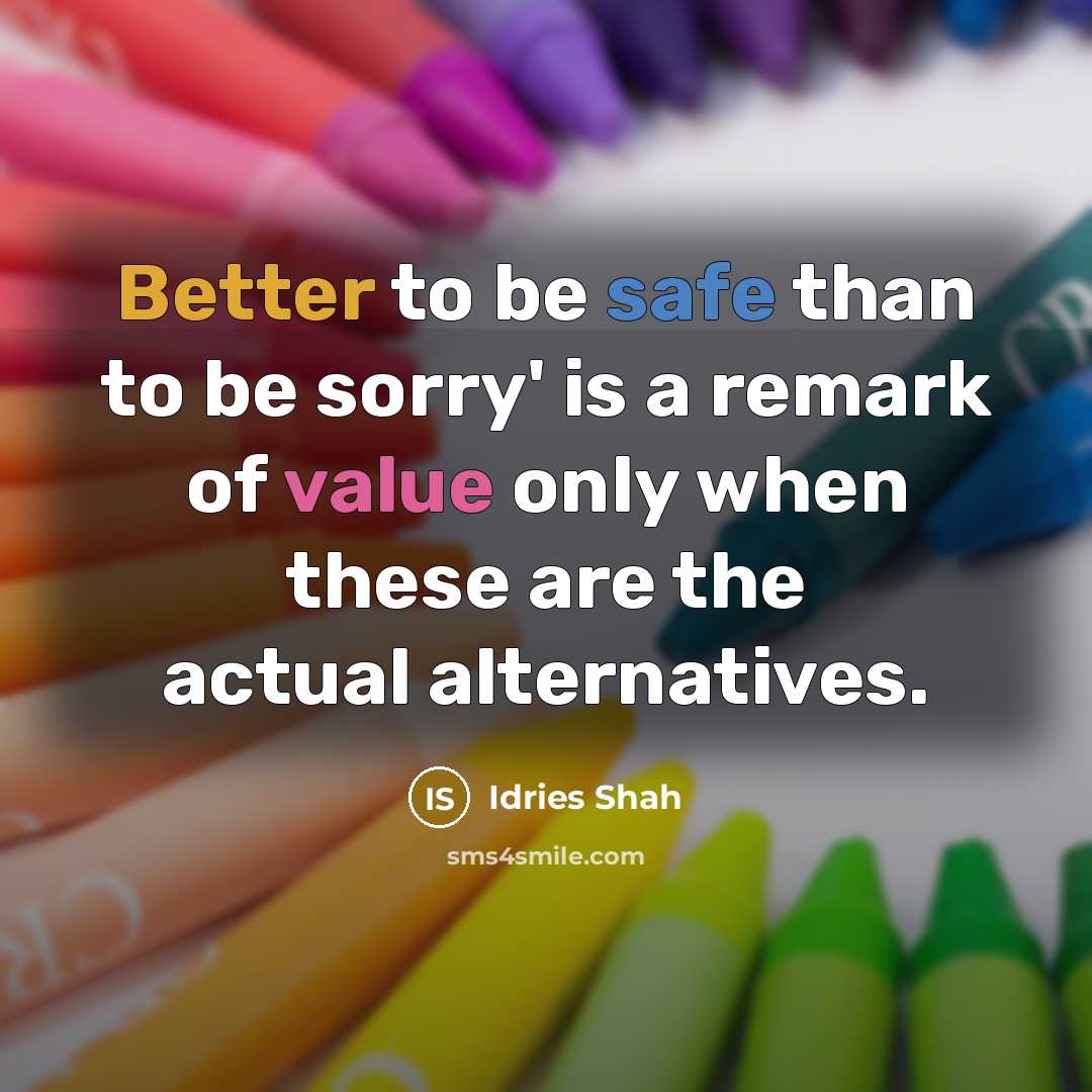 “Better to be safe than to be sorry' is a remark of value only when these are the actual alternatives.” quote by Idries Shah