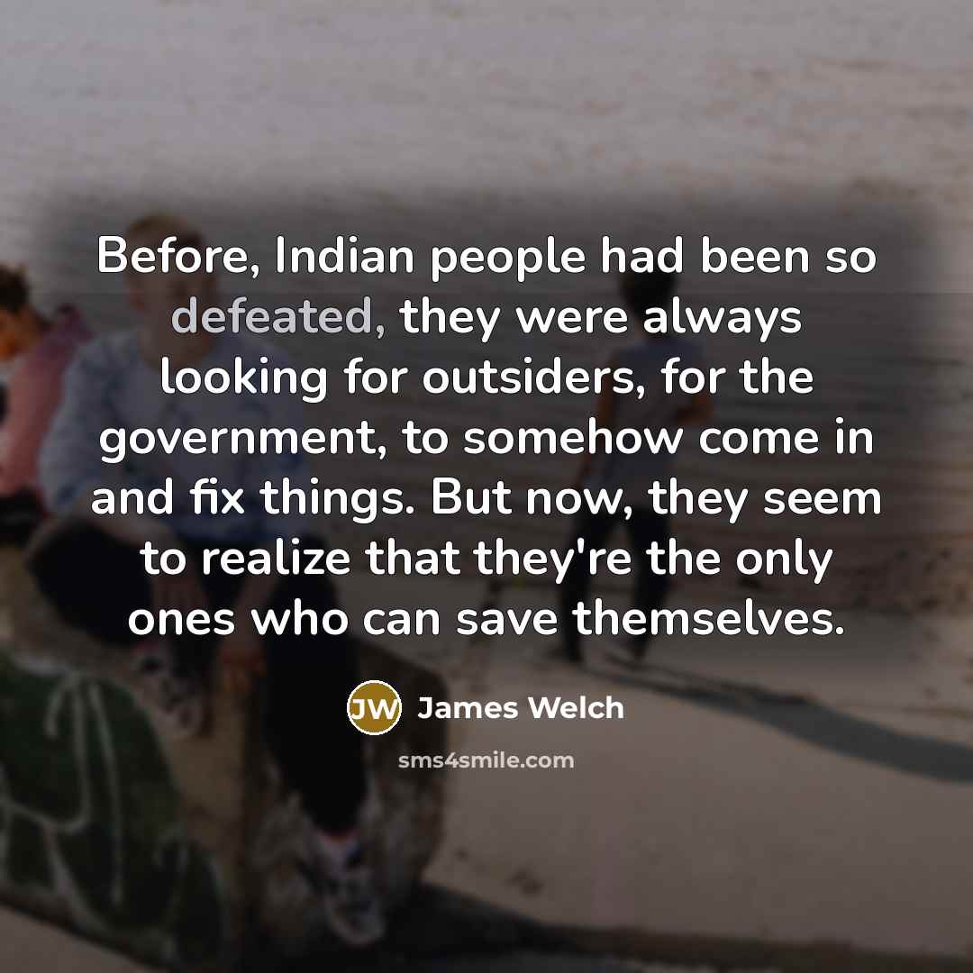 “Before, Indian people had been so defeated, they were always looking for outsiders, for the government, to somehow come in and fix things. But now, they seem to realize that they're the only ones who can save themselves.” quote by James Welch