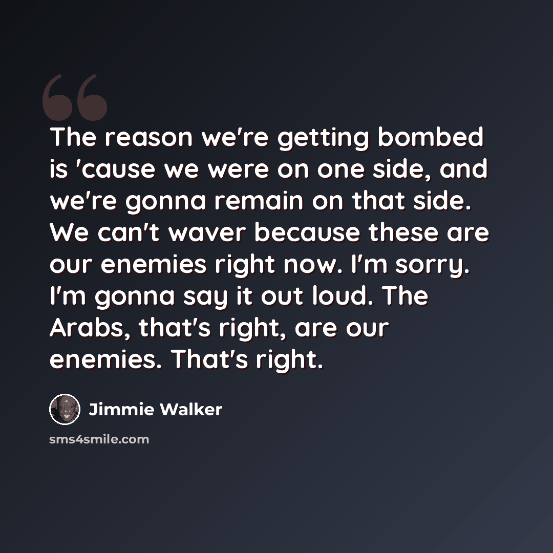 “The reason we're getting bombed is 'cause we were on one side, and we're gonna remain on that side. We can't waver because these are our enemies right now. I'm sorry. I'm gonna say it out loud. The Arabs, that's right, are our enemies. That's right.” quote by Jimmie Walker