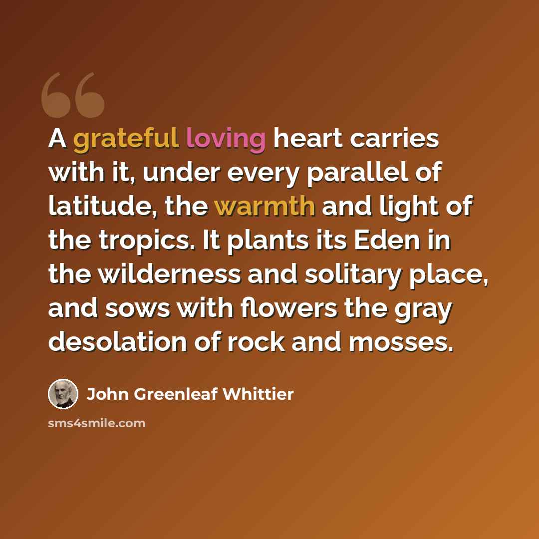 “A grateful loving heart carries with it, under every parallel of latitude, the warmth and light of the tropics. It plants its Eden in the wilderness and solitary place, and sows with flowers the gray desolation of rock and mosses.” quote by John Greenleaf Whittier