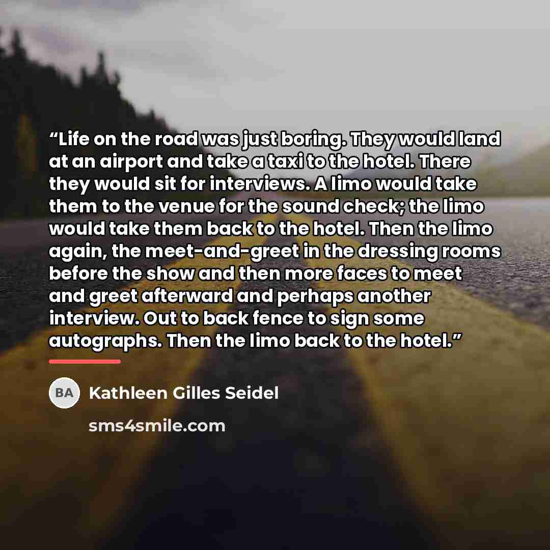“Life on the road was just boring. They would land at an airport and take a taxi to the hotel. There they would sit for interviews. A limo would take them to the venue for the sound check; the limo would take them back to the hotel. Then the limo again, the meet-and-greet in the dressing rooms…” quote by Kathleen Gilles Seidel