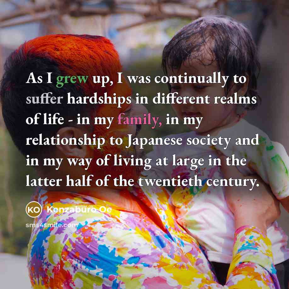 “As I grew up, I was continually to suffer hardships in different realms of life - in my family, in my relationship to Japanese society and in my way of living at large in the latter half of the twentieth century.” quote by Kenzaburo Oe