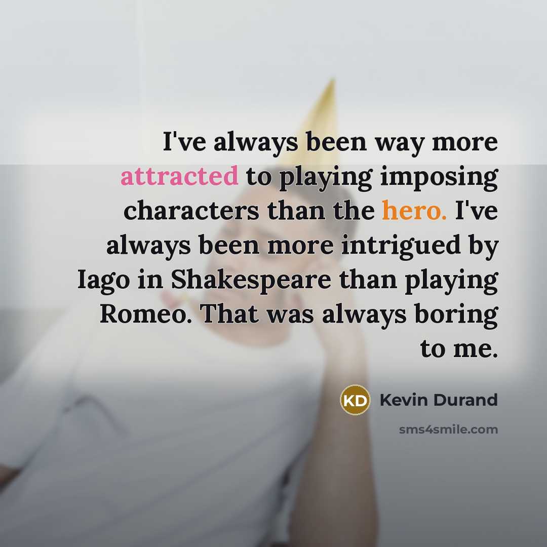 “I've always been way more attracted to playing imposing characters than the hero. I've always been more intrigued by Iago in Shakespeare than playing Romeo. That was always boring to me.” quote by Kevin Durand