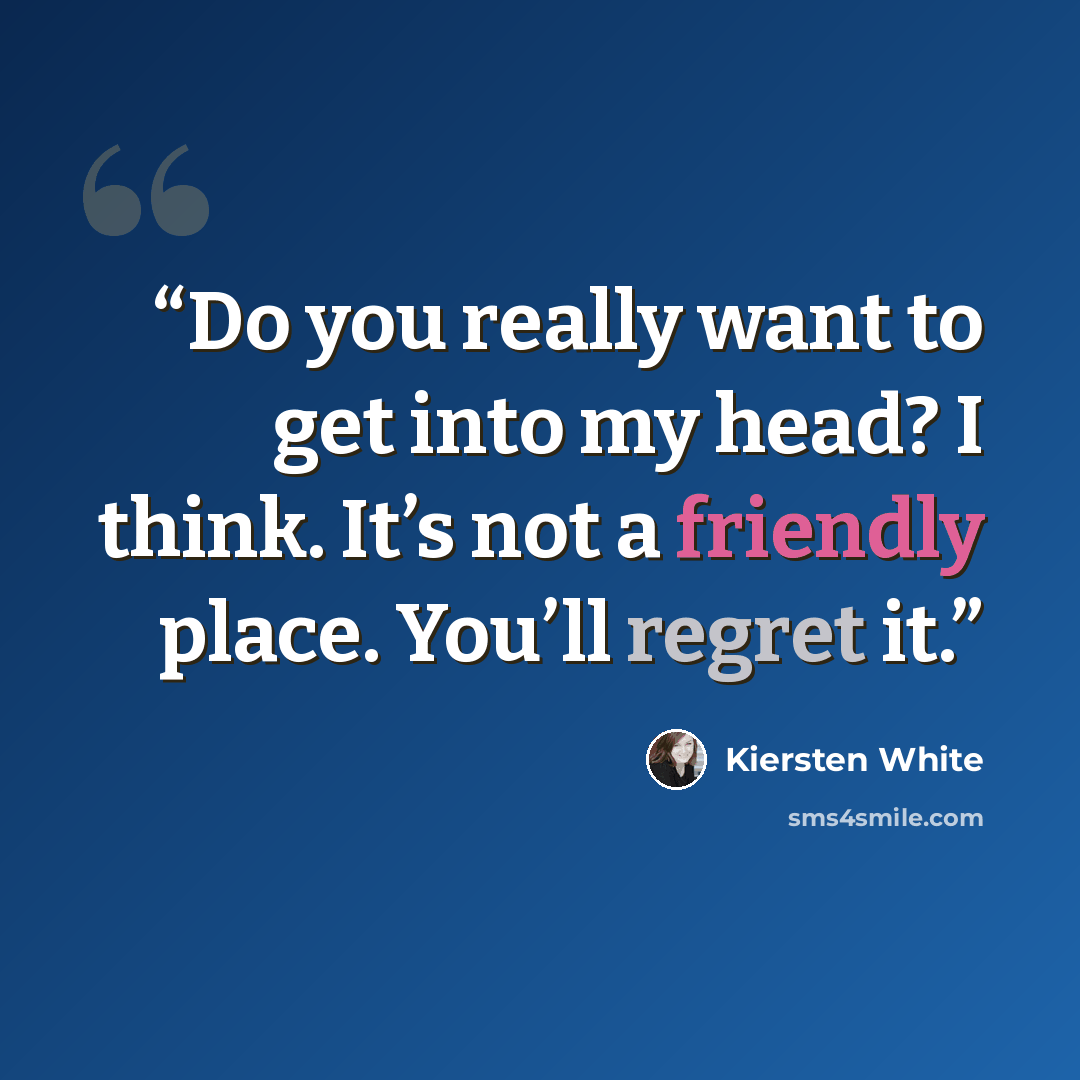 “Do you really want to get into my head? I think. It’s not a friendly place. You’ll regret it.” quote by Kiersten White