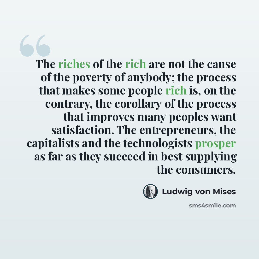 “The riches of the rich are not the cause of the poverty of anybody; the process that makes some people rich is, on the contrary, the corollary of the process that improves many peoples want satisfaction. The entrepreneurs, the capitalists and the technologists prosper as far as they succeed in…” quote by Ludwig von Mises