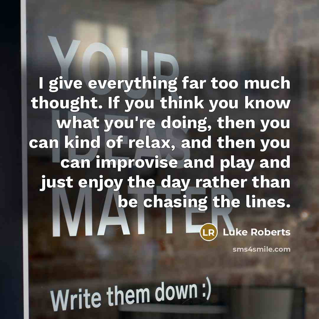 “I give everything far too much thought. If you think you know what you're doing, then you can kind of relax, and then you can improvise and play and just enjoy the day rather than be chasing the lines.” quote by Luke Roberts
