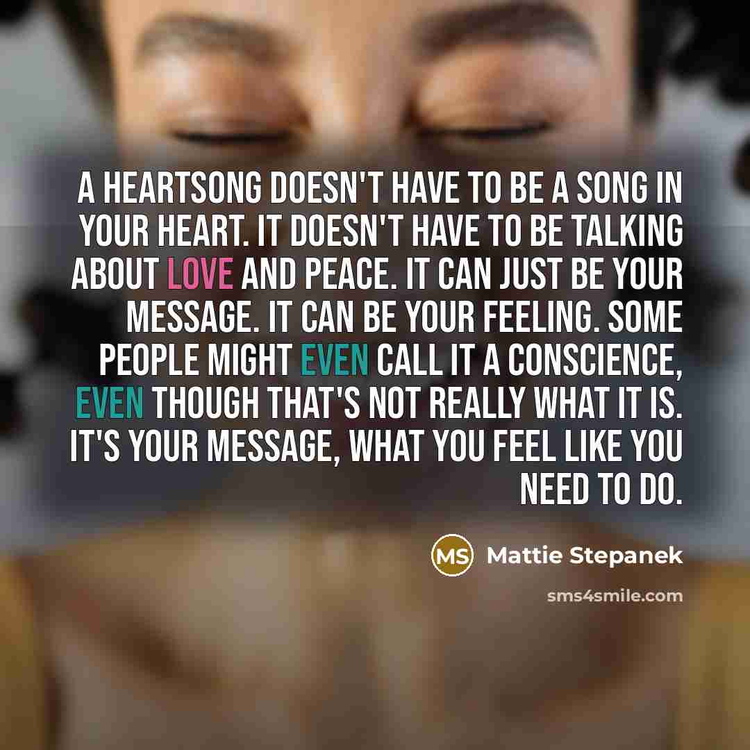 “A heartsong doesn't have to be a song in your heart. It doesn't have to be talking about love and peace. It can just be your message. It can be your feeling. Some people might even call it a conscience, even though that's not really what it is. It's your message, what you feel like you need to do.” quote by Mattie Stepanek