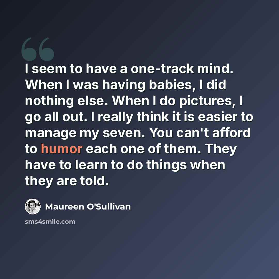 “I seem to have a one-track mind. When I was having babies, I did nothing else. When I do pictures, I go all out. I really think it is easier to manage my seven. You can't afford to humor each one of them. They have to learn to do things when they are told.” quote by Maureen O'Sullivan