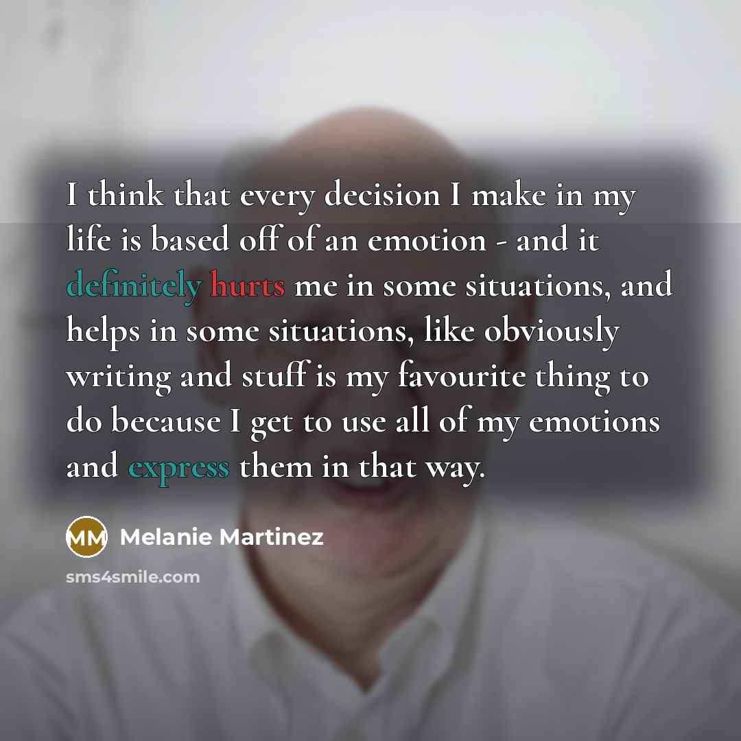 “I think that every decision I make in my life is based off of an emotion - and it definitely hurts me in some situations, and helps in some situations, like obviously writing and stuff is my favourite thing to do because I get to use all of my emotions and express them in that way.” quote by Melanie Martinez
