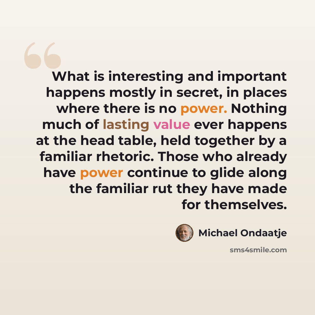 “What is interesting and important happens mostly in secret, in places where there is no power. Nothing much of lasting value ever happens at the head table, held together by a familiar rhetoric. Those who already have power continue to glide along the familiar rut they have made for themselves.” quote by Michael Ondaatje