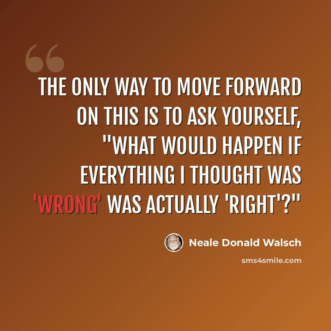 “The only way to move forward on this is to ask yourself, "What would happen if everything I thought was 'wrong' was actually 'right'?"” quote by Neale Donald Walsch