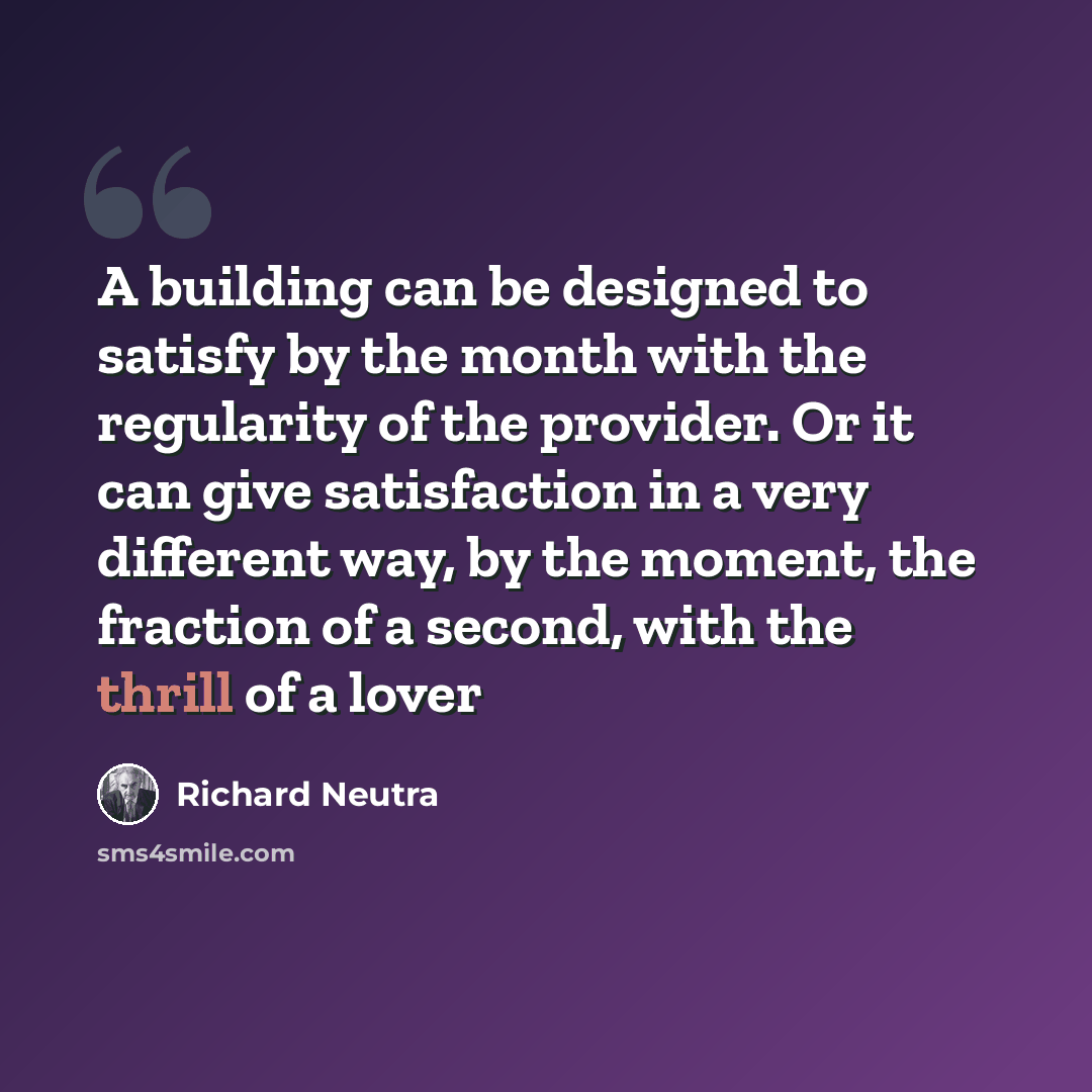 “A building can be designed to satisfy by the month with the regularity of the provider. Or it can give satisfaction in a very different way, by the moment, the fraction of a second, with the thrill of a lover” quote by Richard Neutra