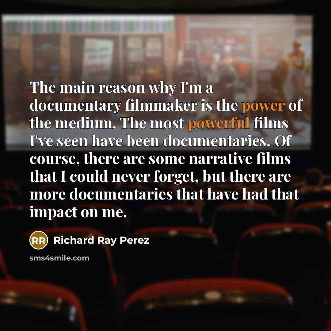 “The main reason why I'm a documentary filmmaker is the power of the medium. The most powerful films I've seen have been documentaries. Of course, there are some narrative films that I could never forget, but there are more documentaries that have had that impact on me.” quote by Richard Ray Perez