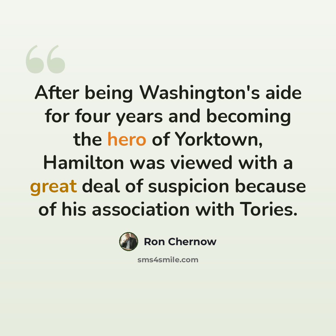 “After being Washington's aide for four years and becoming the hero of Yorktown, Hamilton was viewed with a great deal of suspicion because of his association with Tories.” quote by Ron Chernow