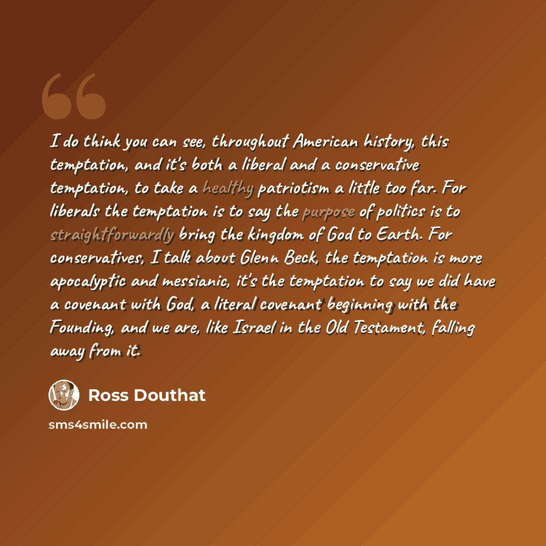 “I do think you can see, throughout American history, this temptation, and it's both a liberal and a conservative temptation, to take a healthy patriotism a little too far. For liberals the temptation is to say the purpose of politics is to straightforwardly bring the kingdom of God to Earth. For…” quote by Ross Douthat
